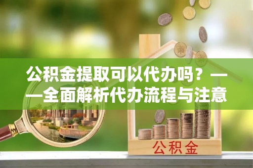 茶陵公积金提取可以代办吗？——全面解析代办流程与注意事项