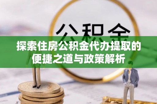 茶陵探索住房公积金代办提取的便捷之道与政策解析