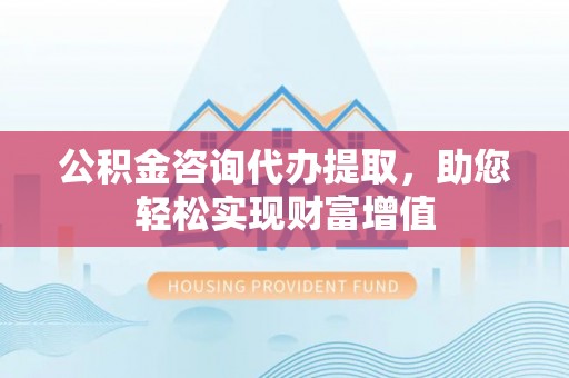 茶陵公积金咨询代办提取，助您轻松实现财富增值